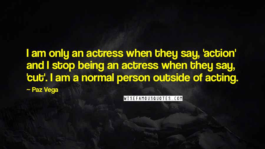 Paz Vega Quotes: I am only an actress when they say, 'action' and I stop being an actress when they say, 'cut'. I am a normal person outside of acting.