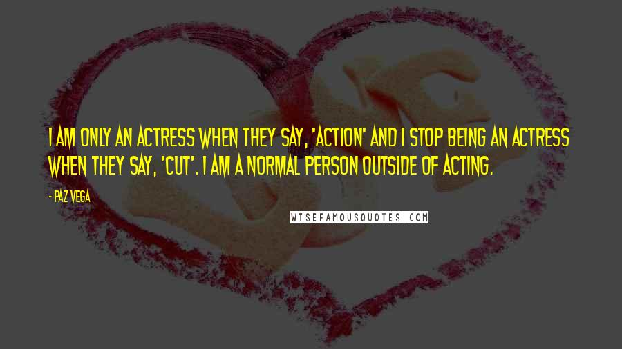 Paz Vega Quotes: I am only an actress when they say, 'action' and I stop being an actress when they say, 'cut'. I am a normal person outside of acting.