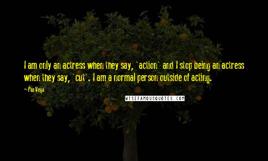 Paz Vega Quotes: I am only an actress when they say, 'action' and I stop being an actress when they say, 'cut'. I am a normal person outside of acting.