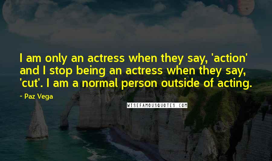 Paz Vega Quotes: I am only an actress when they say, 'action' and I stop being an actress when they say, 'cut'. I am a normal person outside of acting.