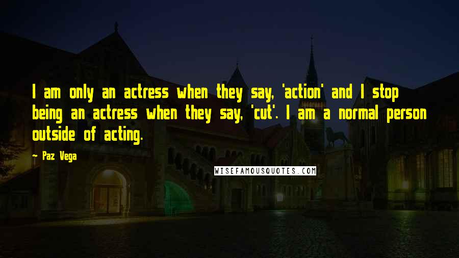 Paz Vega Quotes: I am only an actress when they say, 'action' and I stop being an actress when they say, 'cut'. I am a normal person outside of acting.