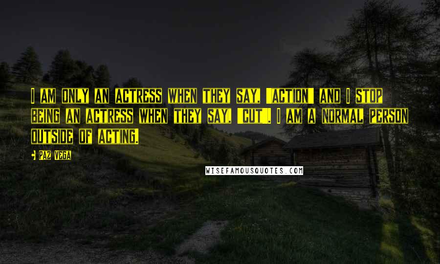 Paz Vega Quotes: I am only an actress when they say, 'action' and I stop being an actress when they say, 'cut'. I am a normal person outside of acting.