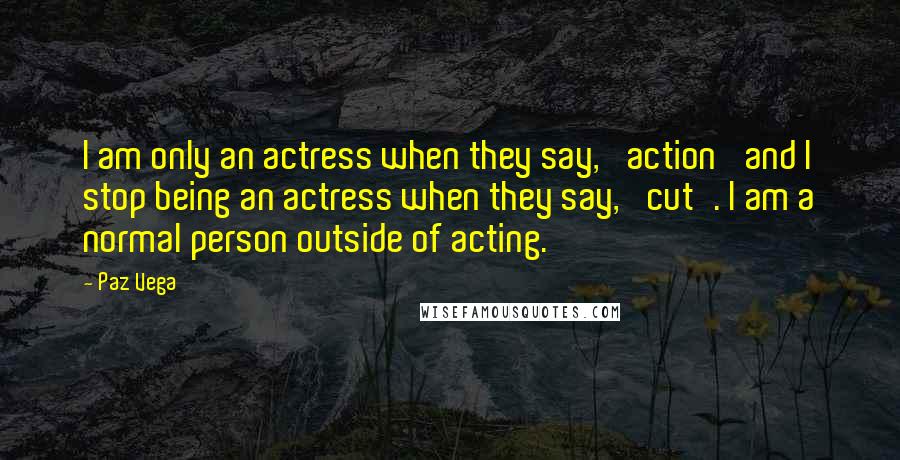 Paz Vega Quotes: I am only an actress when they say, 'action' and I stop being an actress when they say, 'cut'. I am a normal person outside of acting.