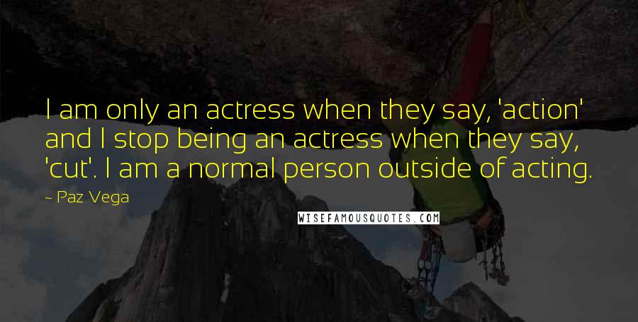 Paz Vega Quotes: I am only an actress when they say, 'action' and I stop being an actress when they say, 'cut'. I am a normal person outside of acting.