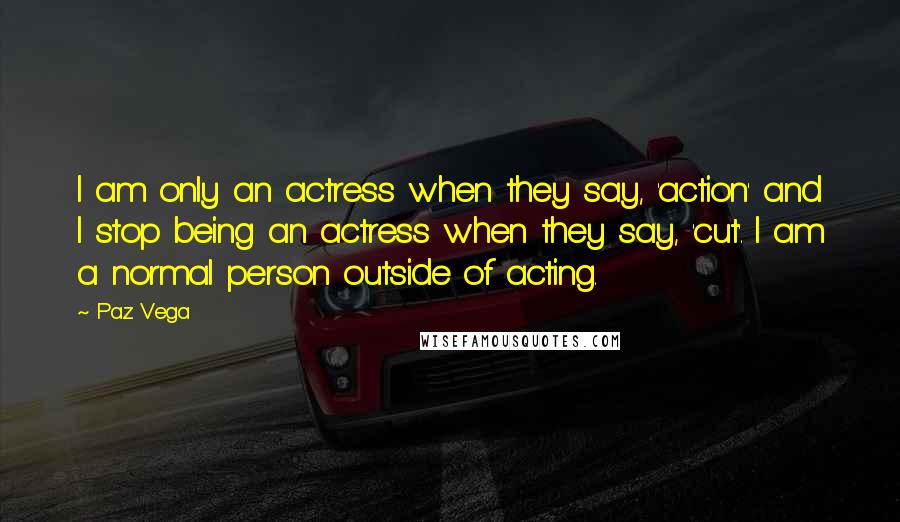 Paz Vega Quotes: I am only an actress when they say, 'action' and I stop being an actress when they say, 'cut'. I am a normal person outside of acting.