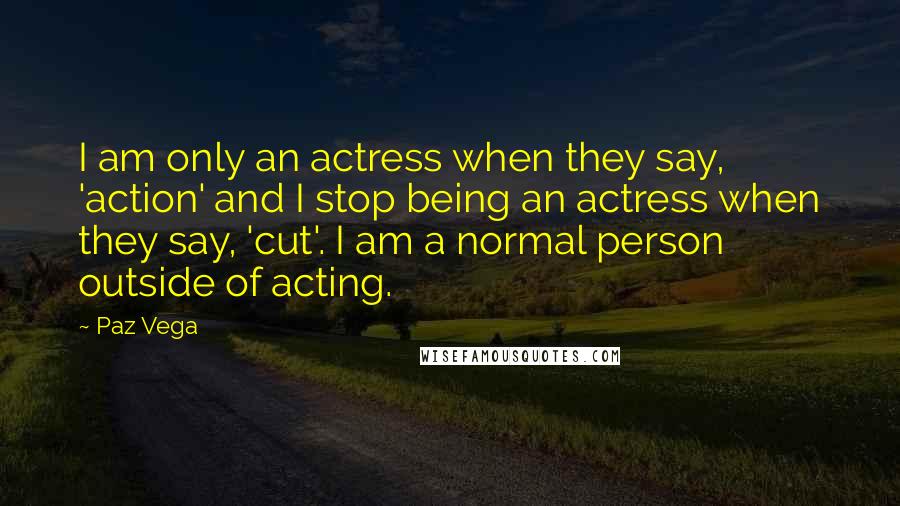 Paz Vega Quotes: I am only an actress when they say, 'action' and I stop being an actress when they say, 'cut'. I am a normal person outside of acting.