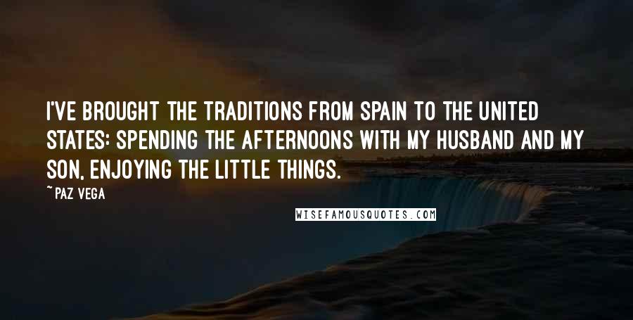 Paz Vega Quotes: I've brought the traditions from Spain to the United States: spending the afternoons with my husband and my son, enjoying the little things.