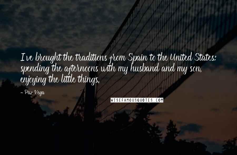 Paz Vega Quotes: I've brought the traditions from Spain to the United States: spending the afternoons with my husband and my son, enjoying the little things.