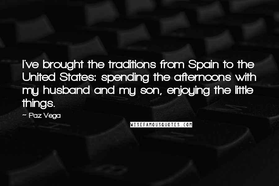 Paz Vega Quotes: I've brought the traditions from Spain to the United States: spending the afternoons with my husband and my son, enjoying the little things.