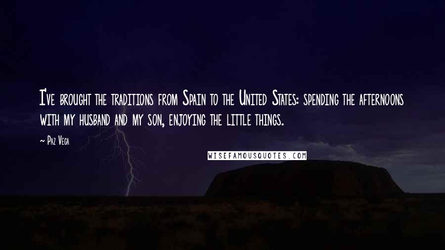 Paz Vega Quotes: I've brought the traditions from Spain to the United States: spending the afternoons with my husband and my son, enjoying the little things.