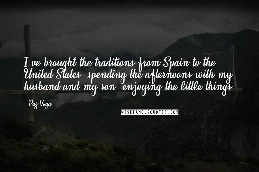 Paz Vega Quotes: I've brought the traditions from Spain to the United States: spending the afternoons with my husband and my son, enjoying the little things.