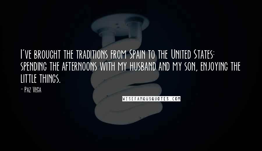 Paz Vega Quotes: I've brought the traditions from Spain to the United States: spending the afternoons with my husband and my son, enjoying the little things.