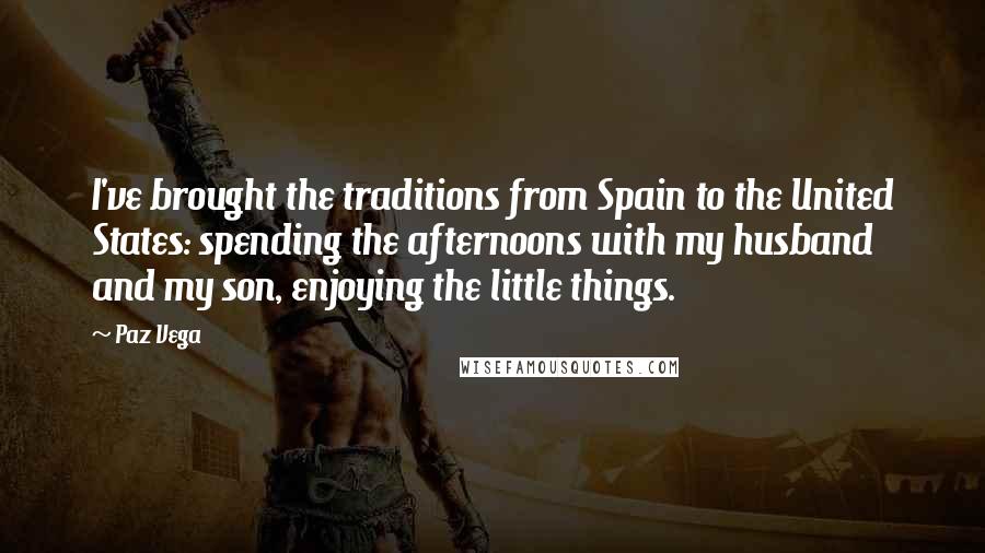 Paz Vega Quotes: I've brought the traditions from Spain to the United States: spending the afternoons with my husband and my son, enjoying the little things.
