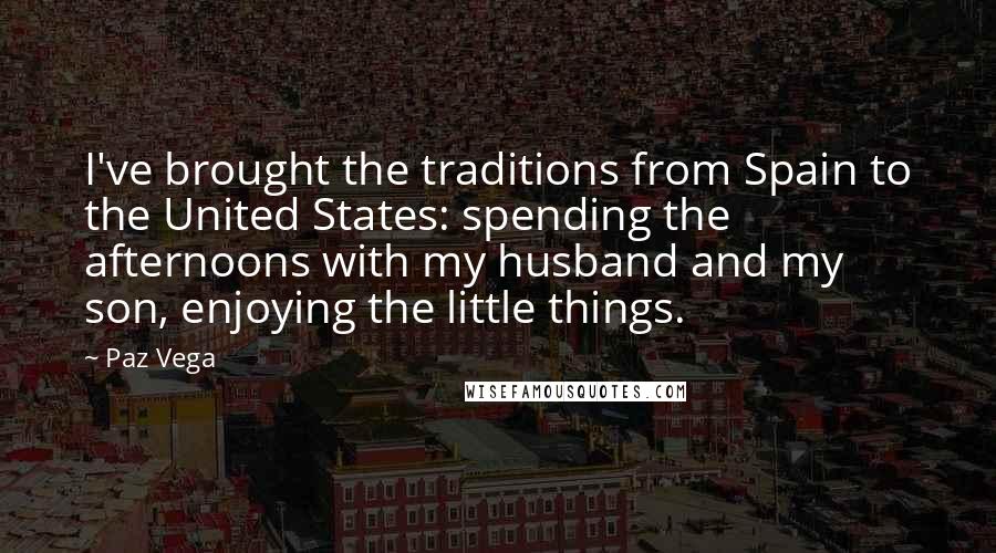 Paz Vega Quotes: I've brought the traditions from Spain to the United States: spending the afternoons with my husband and my son, enjoying the little things.