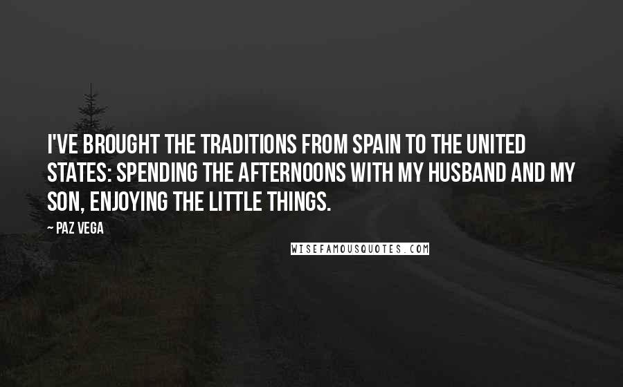 Paz Vega Quotes: I've brought the traditions from Spain to the United States: spending the afternoons with my husband and my son, enjoying the little things.
