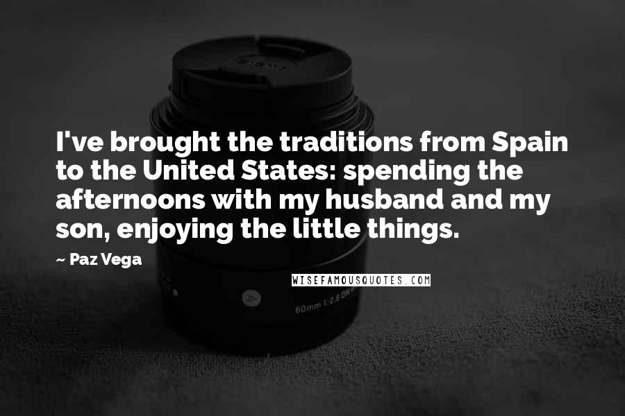 Paz Vega Quotes: I've brought the traditions from Spain to the United States: spending the afternoons with my husband and my son, enjoying the little things.