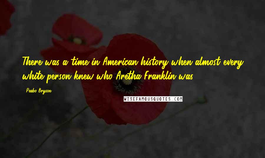 Peabo Bryson Quotes: There was a time in American history when almost every white person knew who Aretha Franklin was.