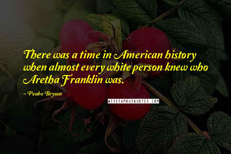 Peabo Bryson Quotes: There was a time in American history when almost every white person knew who Aretha Franklin was.