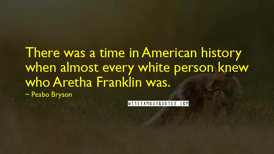 Peabo Bryson Quotes: There was a time in American history when almost every white person knew who Aretha Franklin was.