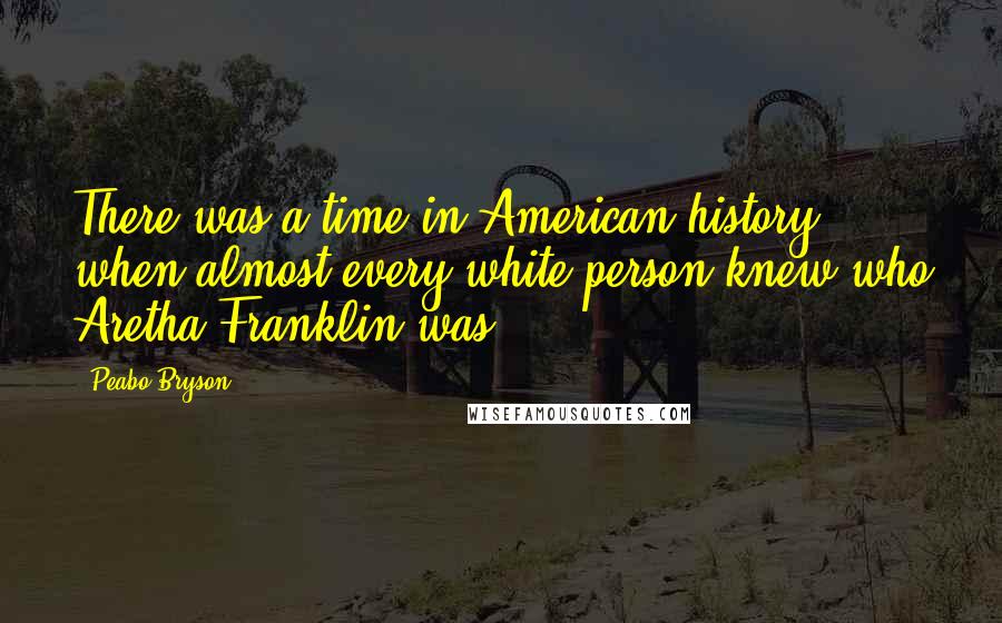 Peabo Bryson Quotes: There was a time in American history when almost every white person knew who Aretha Franklin was.