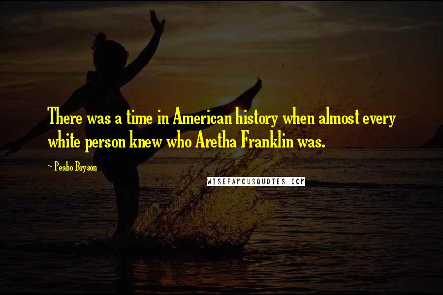 Peabo Bryson Quotes: There was a time in American history when almost every white person knew who Aretha Franklin was.