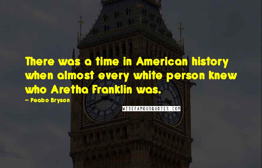 Peabo Bryson Quotes: There was a time in American history when almost every white person knew who Aretha Franklin was.