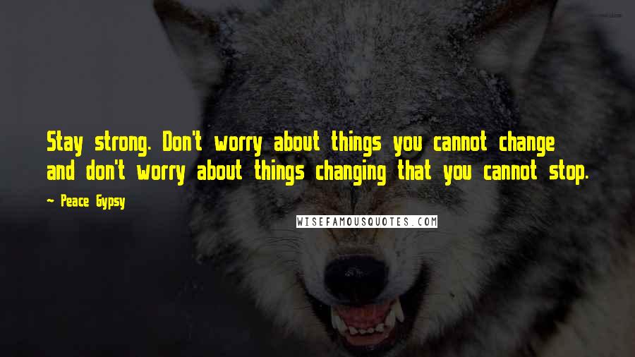 Peace Gypsy Quotes: Stay strong. Don't worry about things you cannot change and don't worry about things changing that you cannot stop.