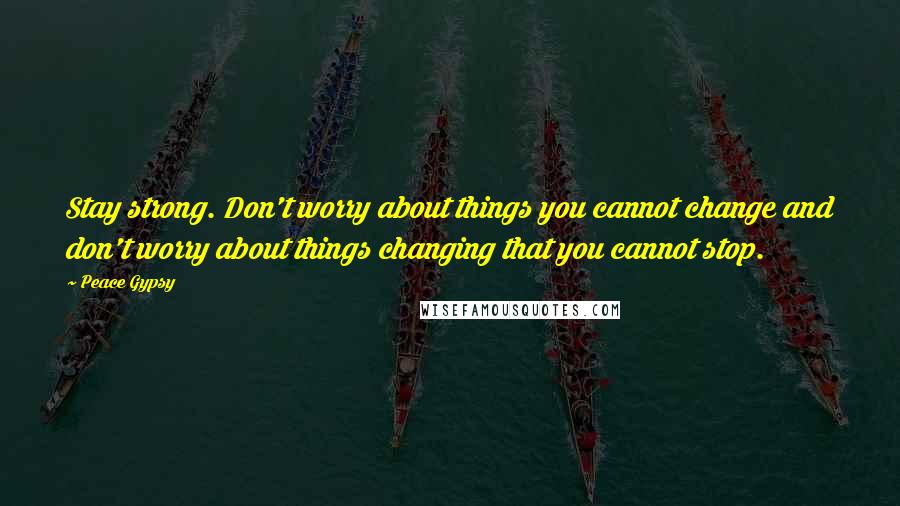 Peace Gypsy Quotes: Stay strong. Don't worry about things you cannot change and don't worry about things changing that you cannot stop.