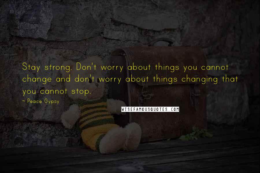 Peace Gypsy Quotes: Stay strong. Don't worry about things you cannot change and don't worry about things changing that you cannot stop.