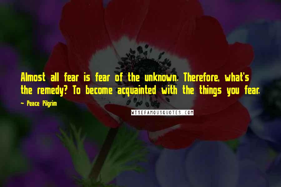 Peace Pilgrim Quotes: Almost all fear is fear of the unknown. Therefore, what's the remedy? To become acquainted with the things you fear.