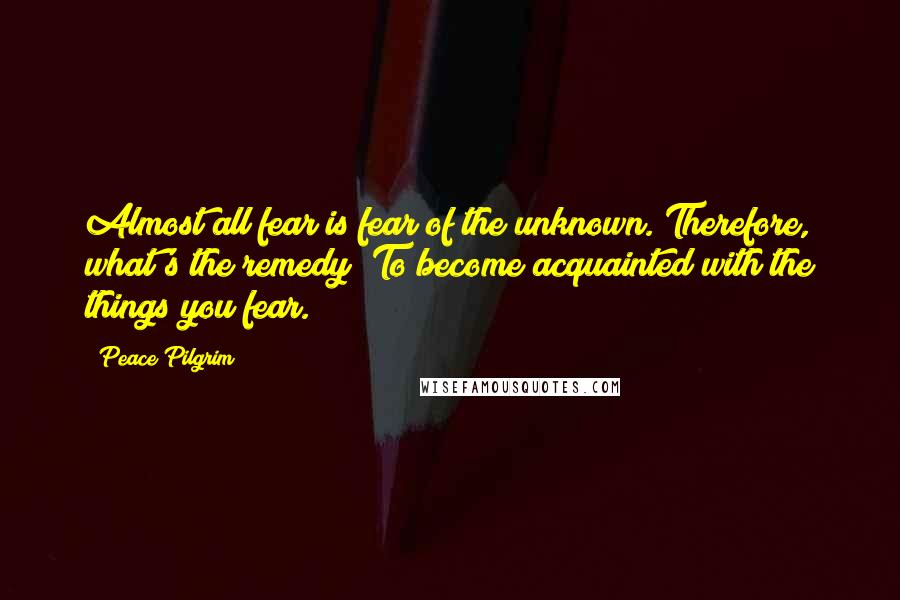 Peace Pilgrim Quotes: Almost all fear is fear of the unknown. Therefore, what's the remedy? To become acquainted with the things you fear.