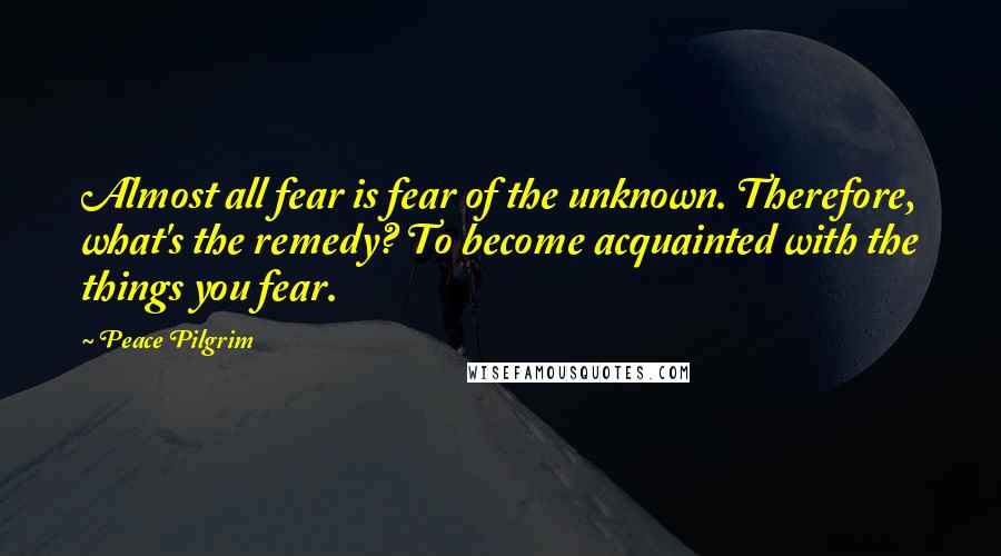 Peace Pilgrim Quotes: Almost all fear is fear of the unknown. Therefore, what's the remedy? To become acquainted with the things you fear.