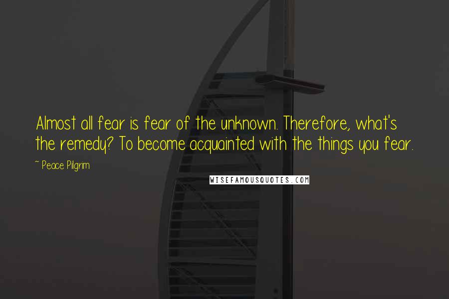 Peace Pilgrim Quotes: Almost all fear is fear of the unknown. Therefore, what's the remedy? To become acquainted with the things you fear.