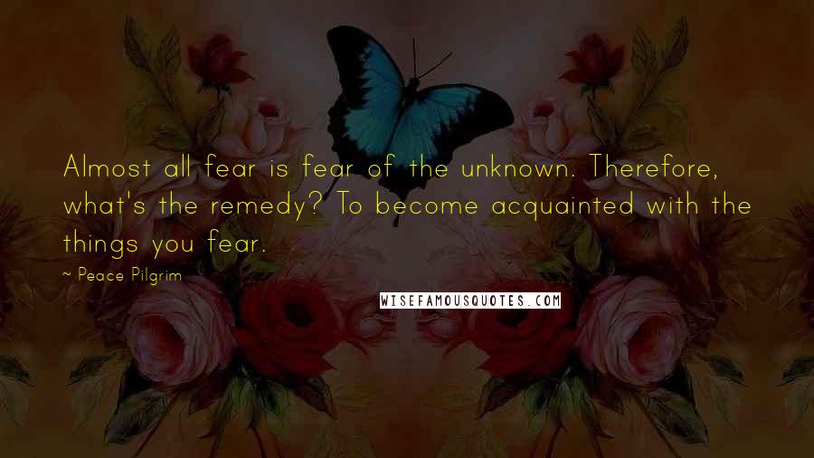 Peace Pilgrim Quotes: Almost all fear is fear of the unknown. Therefore, what's the remedy? To become acquainted with the things you fear.