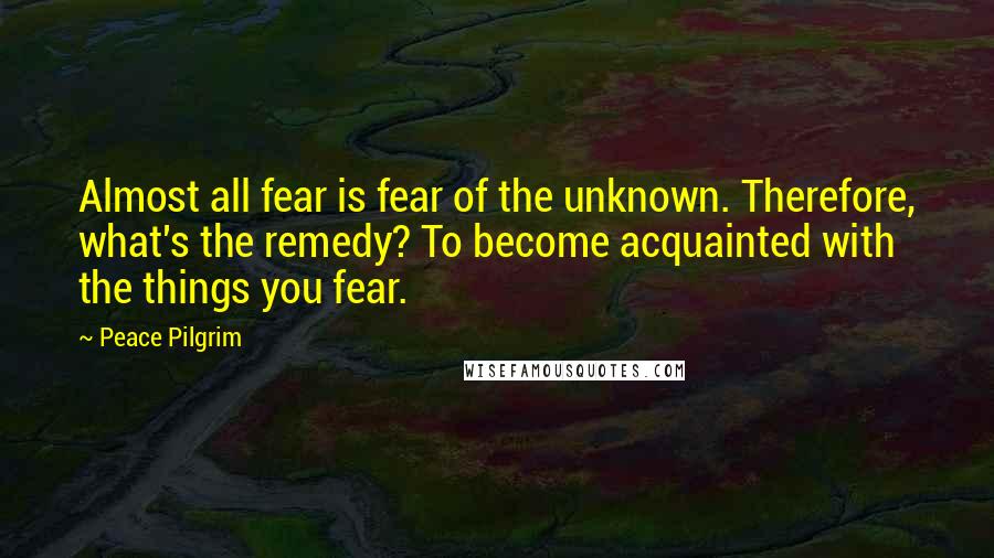 Peace Pilgrim Quotes: Almost all fear is fear of the unknown. Therefore, what's the remedy? To become acquainted with the things you fear.