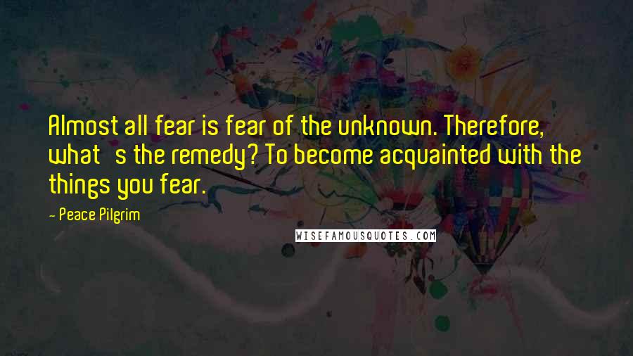 Peace Pilgrim Quotes: Almost all fear is fear of the unknown. Therefore, what's the remedy? To become acquainted with the things you fear.