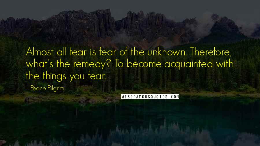 Peace Pilgrim Quotes: Almost all fear is fear of the unknown. Therefore, what's the remedy? To become acquainted with the things you fear.