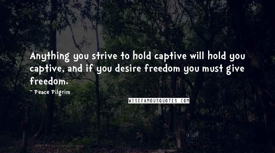 Peace Pilgrim Quotes: Anything you strive to hold captive will hold you captive, and if you desire freedom you must give freedom.