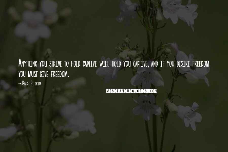 Peace Pilgrim Quotes: Anything you strive to hold captive will hold you captive, and if you desire freedom you must give freedom.