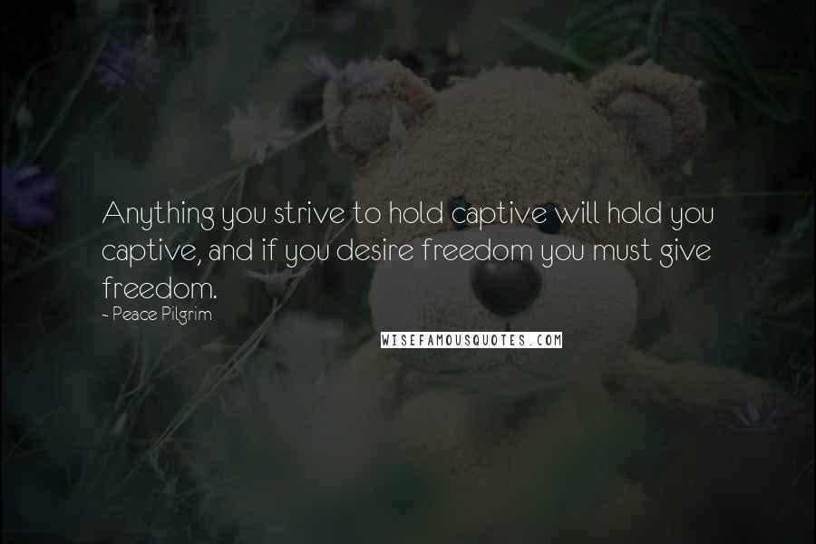 Peace Pilgrim Quotes: Anything you strive to hold captive will hold you captive, and if you desire freedom you must give freedom.