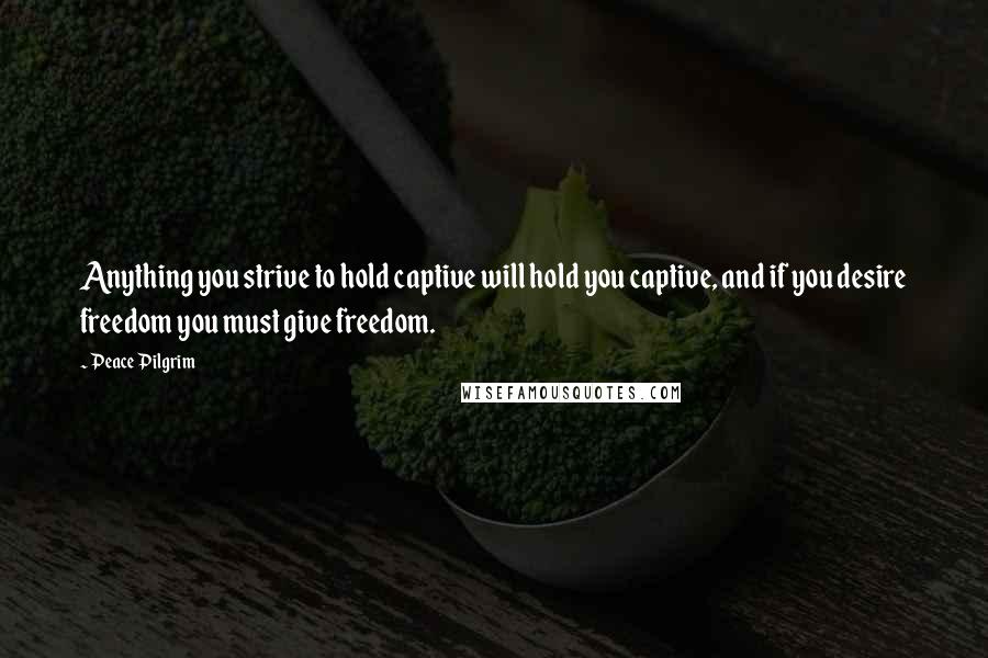 Peace Pilgrim Quotes: Anything you strive to hold captive will hold you captive, and if you desire freedom you must give freedom.