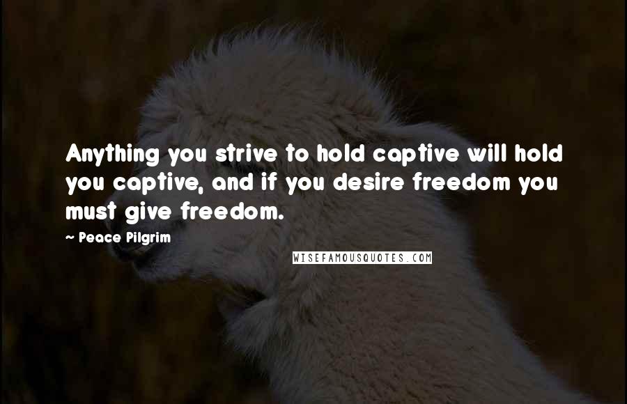 Peace Pilgrim Quotes: Anything you strive to hold captive will hold you captive, and if you desire freedom you must give freedom.