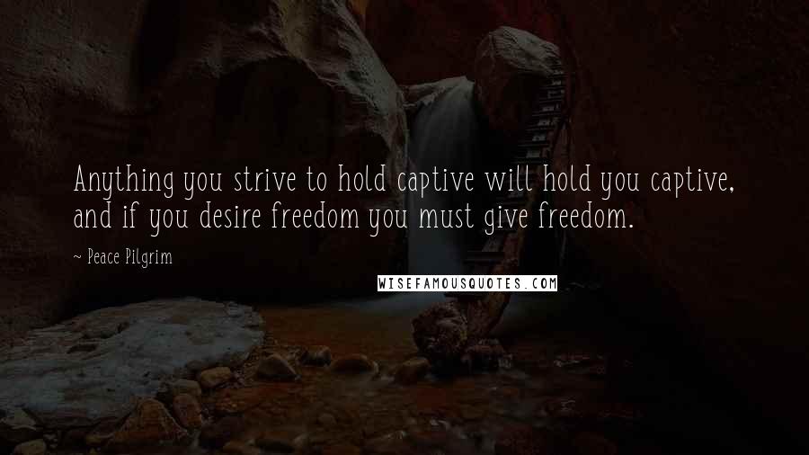 Peace Pilgrim Quotes: Anything you strive to hold captive will hold you captive, and if you desire freedom you must give freedom.