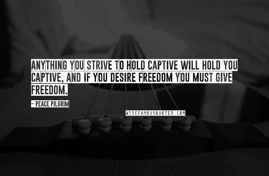 Peace Pilgrim Quotes: Anything you strive to hold captive will hold you captive, and if you desire freedom you must give freedom.