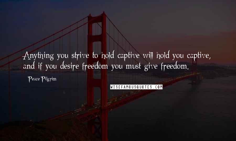 Peace Pilgrim Quotes: Anything you strive to hold captive will hold you captive, and if you desire freedom you must give freedom.