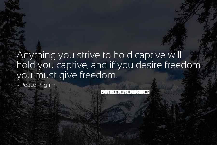 Peace Pilgrim Quotes: Anything you strive to hold captive will hold you captive, and if you desire freedom you must give freedom.