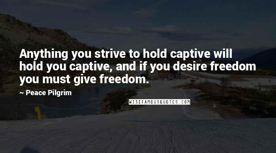 Peace Pilgrim Quotes: Anything you strive to hold captive will hold you captive, and if you desire freedom you must give freedom.