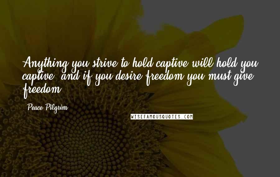 Peace Pilgrim Quotes: Anything you strive to hold captive will hold you captive, and if you desire freedom you must give freedom.