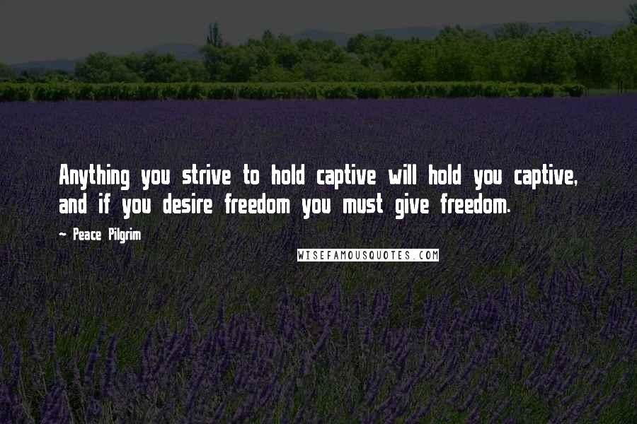 Peace Pilgrim Quotes: Anything you strive to hold captive will hold you captive, and if you desire freedom you must give freedom.