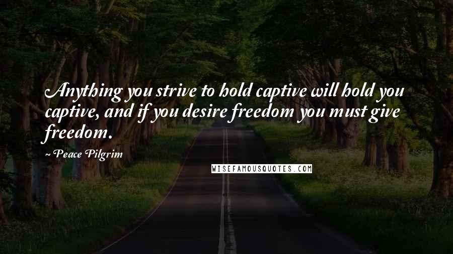 Peace Pilgrim Quotes: Anything you strive to hold captive will hold you captive, and if you desire freedom you must give freedom.